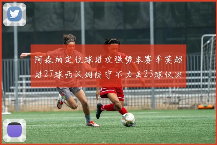 阿森纳定位球进攻强势本赛季英超进27球西汉姆防守不力丢23球仅次于伯恩茅斯