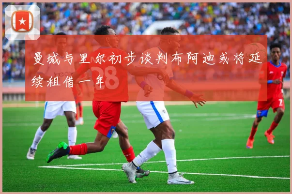 曼城与里尔初步谈判布阿迪或将延续租借一年