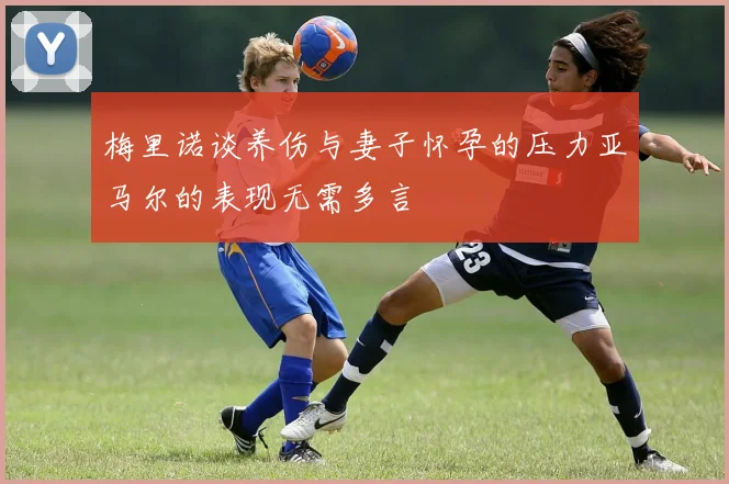 梅里诺谈养伤与妻子怀孕的压力亚马尔的表现无需多言