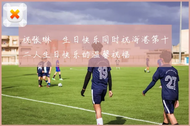 祝张琳芃生日快乐同时祝海港第十二人生日快乐的温馨祝福