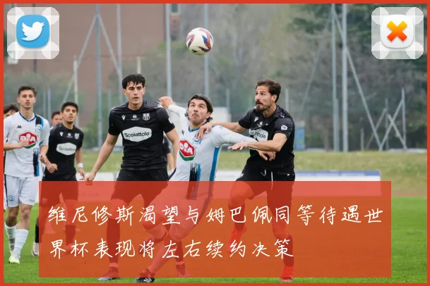 维尼修斯渴望与姆巴佩同等待遇世界杯表现将左右续约决策