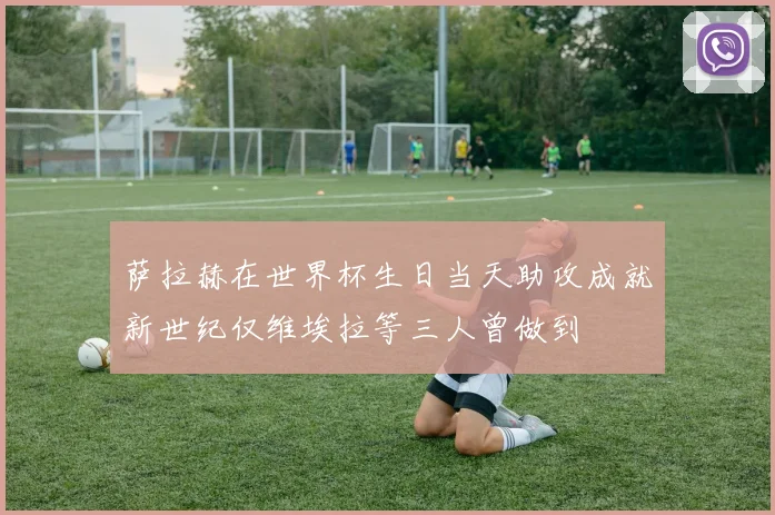 萨拉赫在世界杯生日当天助攻成就新世纪仅维埃拉等三人曾做到
