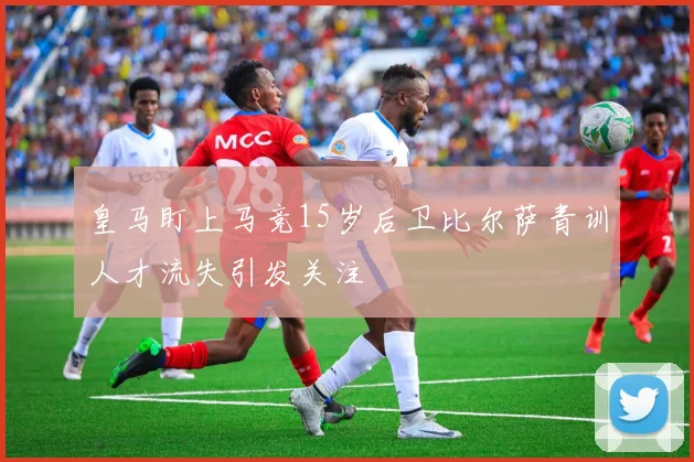 皇马盯上马竞15岁后卫比尔萨青训人才流失引发关注