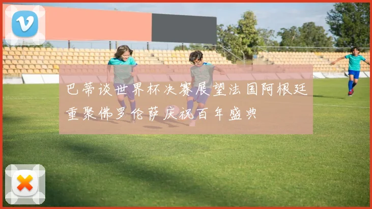 巴蒂谈世界杯决赛展望法国阿根廷重聚佛罗伦萨庆祝百年盛典