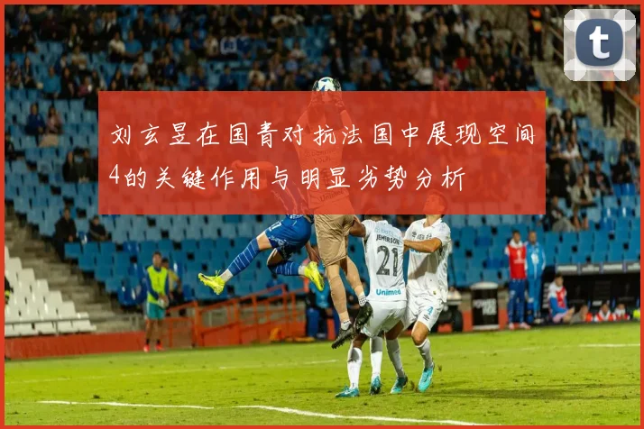 刘玄昱在国青对抗法国中展现空间4的关键作用与明显劣势分析