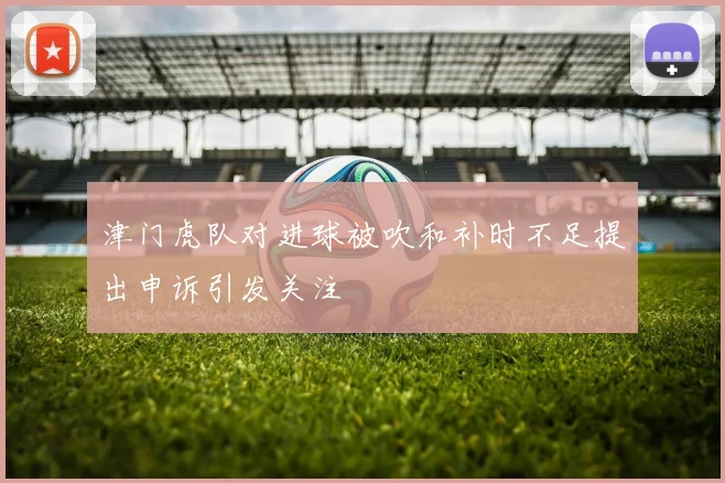 津门虎队对进球被吹和补时不足提出申诉引发关注