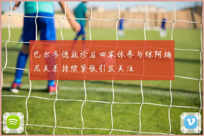 巴尔韦德就诊后回家休养与琼阿梅尼关系持续紧张引发关注