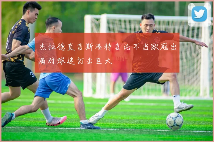 杰拉德直言斯洛特言论不当欧冠出局对球迷打击巨大