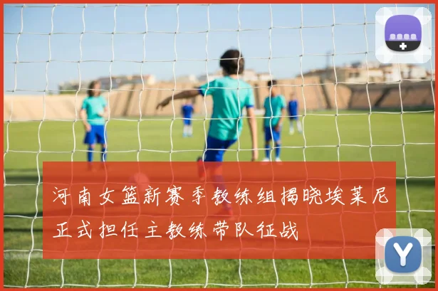 河南女篮新赛季教练组揭晓埃莱尼正式担任主教练带队征战