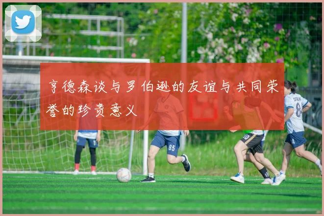 亨德森谈与罗伯逊的友谊与共同荣誉的珍贵意义