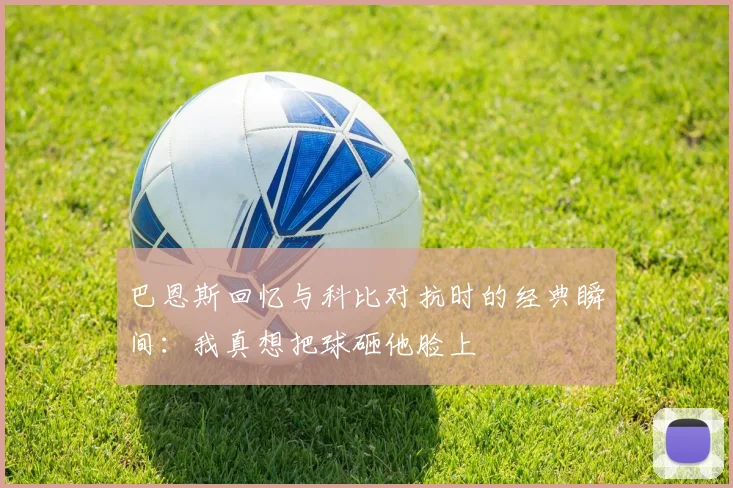 巴恩斯回忆与科比对抗时的经典瞬间：我真想把球砸他脸上