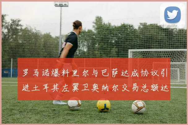 罗马诺爆料里尔与巴萨达成协议引进土耳其左翼卫奥纳尔交易总额达1450万欧