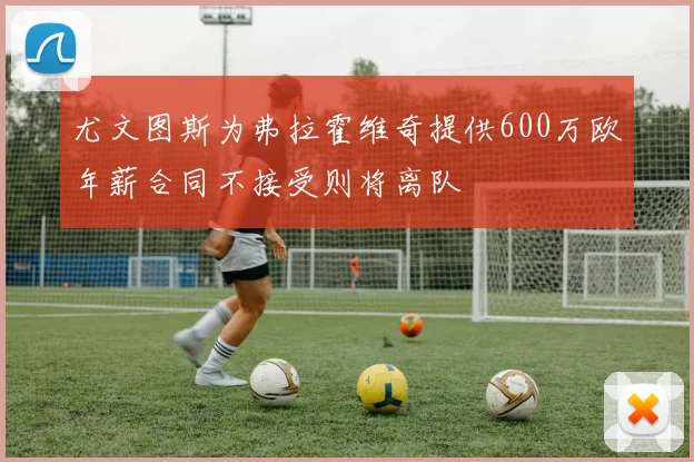 尤文图斯为弗拉霍维奇提供600万欧年薪合同不接受则将离队