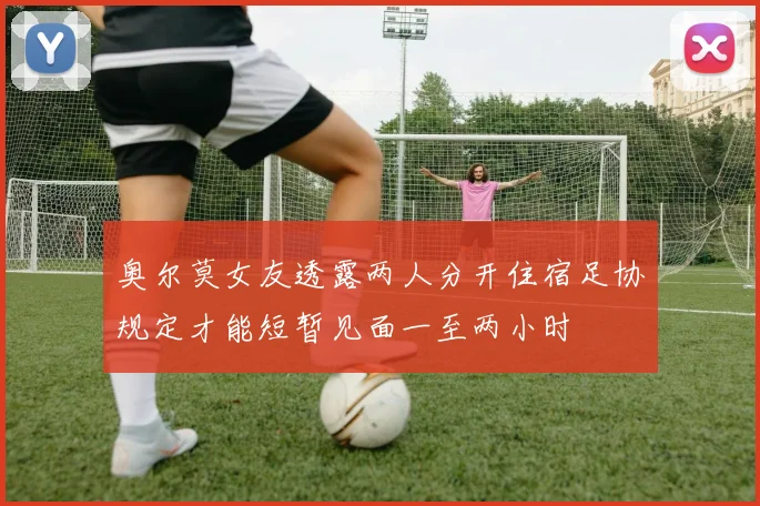 奥尔莫女友透露两人分开住宿足协规定才能短暂见面一至两小时