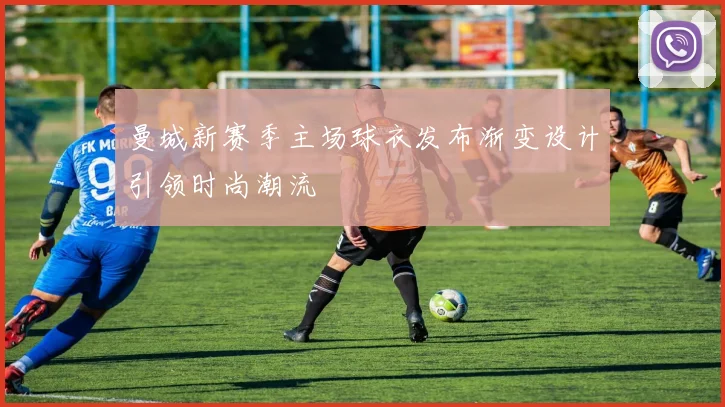 曼城新赛季主场球衣发布渐变设计引领时尚潮流