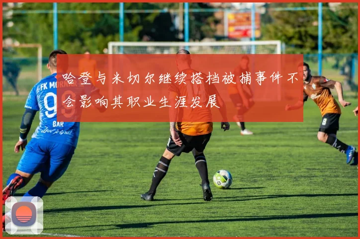 哈登与米切尔继续搭档被捕事件不会影响其职业生涯发展