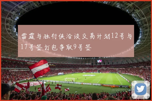 雷霆与独行侠洽谈交易计划12号与17号签打包争取9号签