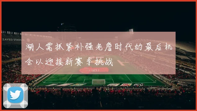 湖人需抓紧补强老詹时代的最后机会以迎接新赛季挑战