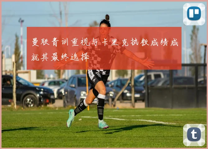 曼联青训重视与卡里克执教成绩成就其最终选择