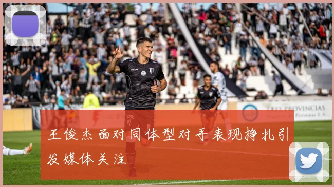 王俊杰面对同体型对手表现挣扎引发媒体关注