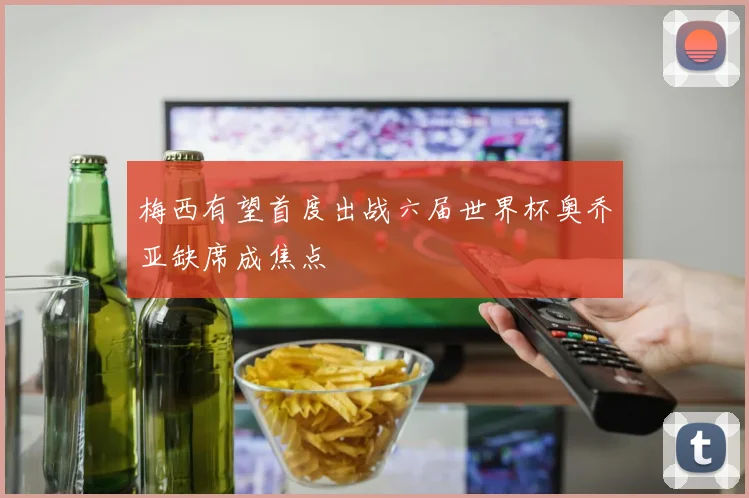 梅西有望首度出战六届世界杯奥乔亚缺席成焦点